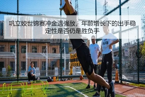 巩立姣世锦赛冲金遇强敌，年龄增长下的出手稳定性是否仍是胜负手